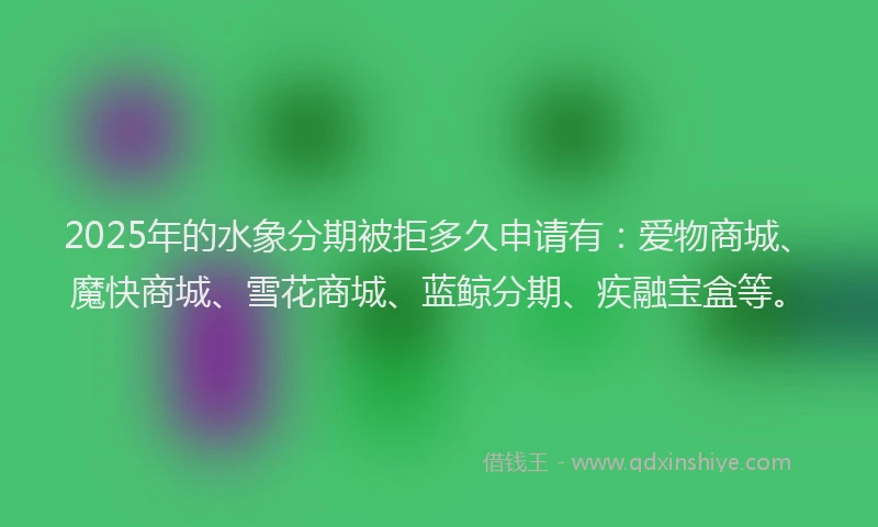 2025年的水象分期被拒多久申请有：爱物商城、魔快商城、雪花商城、蓝鲸分期、疾融宝盒等。