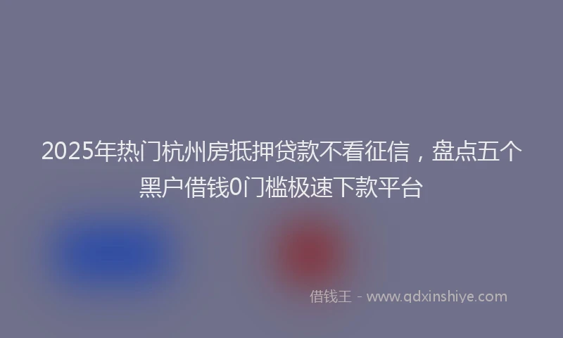 2025年热门杭州房抵押贷款不看征信，盘点五个黑户借钱0门槛极速下款平台