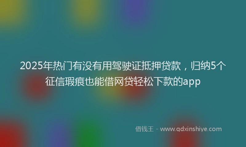 2025年热门有没有用驾驶证抵押贷款，归纳5个征信瑕疵也能借网贷轻松下款的app
