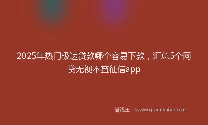 2025年热门极速贷款哪个容易下款，汇总5个网贷无视不查征信app