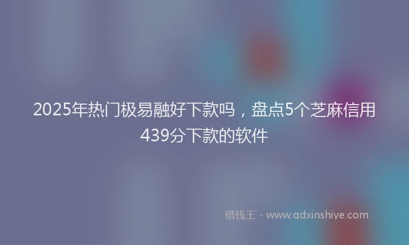 2025年热门极易融好下款吗,盘点5个芝麻信用439分下款的软件