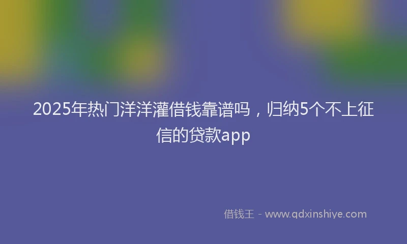 2025年热门洋洋灌借钱靠谱吗，归纳5个不上征信的贷款app
