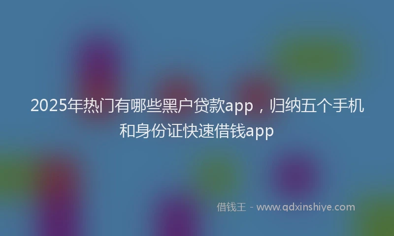 2025年热门有哪些黑户贷款app,归纳五个手机和身份证快速借钱app