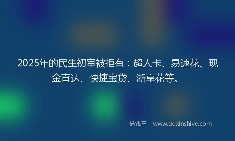 2025年的民生初审被拒有：超人卡、易速花、现金直达、快捷宝贷、浙享花等。