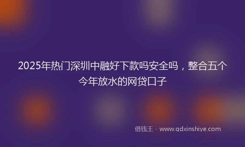 2025年热门深圳中融好下款吗安全吗，整合五个今年放水的网贷口子