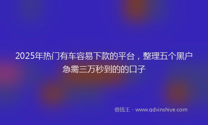2025年热门有车容易下款的平台，整理五个黑户急需三万秒到的的口子