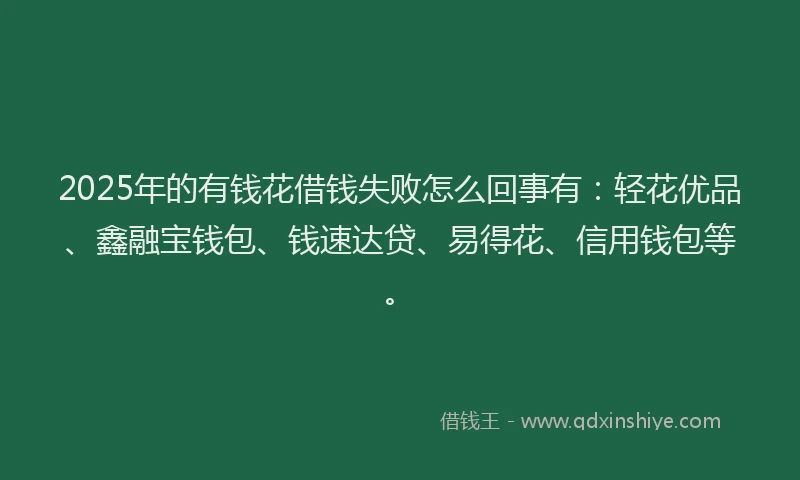 2025年的有钱花借钱失败怎么回事有：轻花优品、鑫融宝钱包、钱速达贷、易得花、信用钱包等。