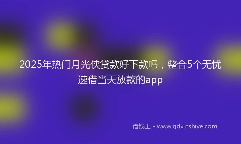 2025年热门月光侠贷款好下款吗，整合5个无忧速借当天放款的app