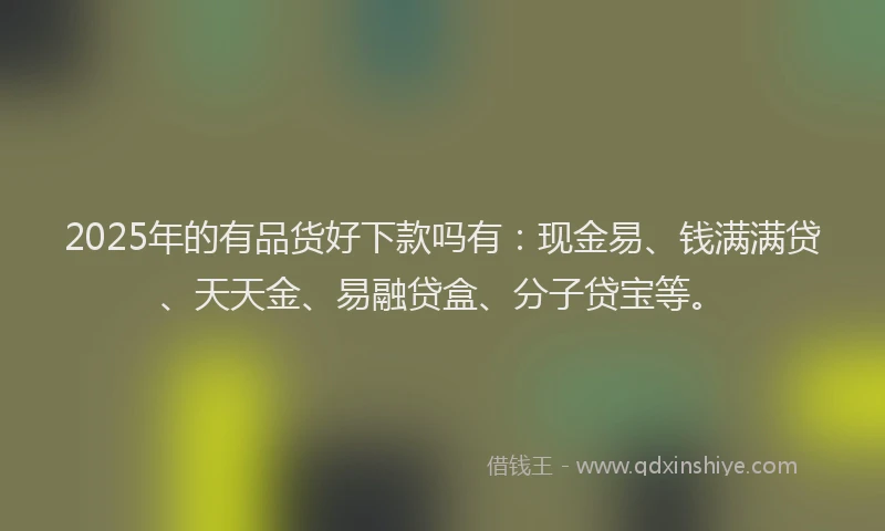 2025年的有品货好下款吗有：现金易、钱满满贷、天天金、易融贷盒、分子贷宝等。