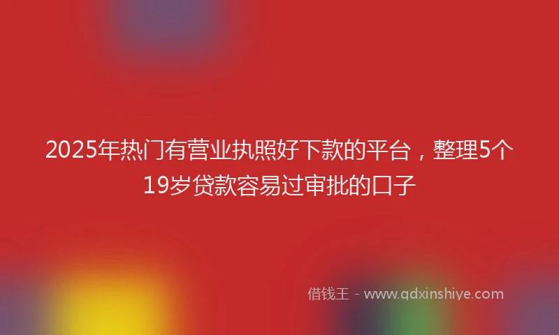 2025年热门有营业执照好下款的平台，整理5个19岁贷款容易过审批的口子