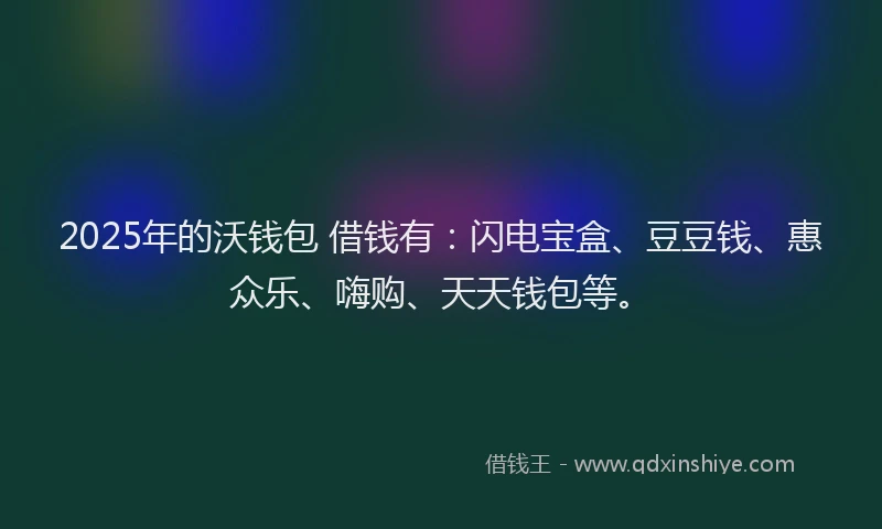 2025年的沃钱包 借钱有：闪电宝盒、豆豆钱、惠众乐、嗨购、天天钱包等。