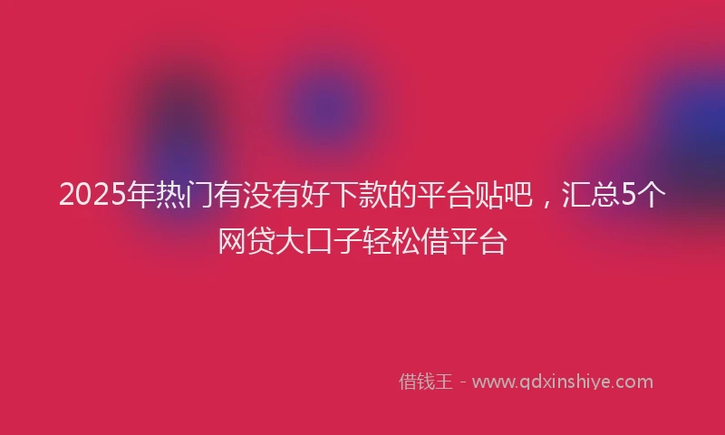 2025年热门有没有好下款的平台贴吧,汇总5个网贷大口子轻松借平台
