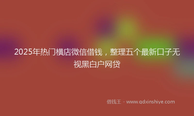 2025年热门横店微信借钱,整理五个最新口子无视黑白户网贷