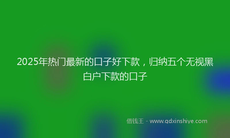 2025年热门最新的口子好下款,归纳五个无视黑白户下款的口子