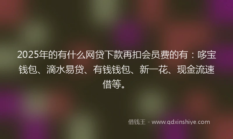 2025年的有什么网贷下款再扣会员费的有：哆宝钱包、滴水易贷、有钱钱包、新一花、现金流速借等。
