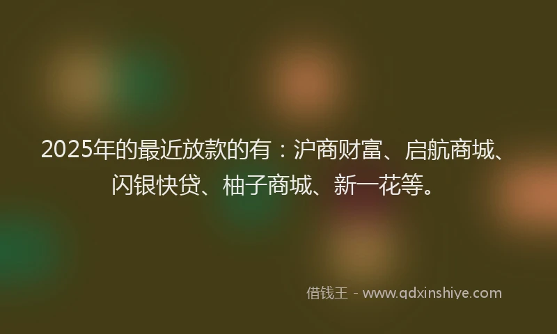 2025年的最近放款的有:沪商财富、启航商城、闪银快贷、柚子商城、新一花等。