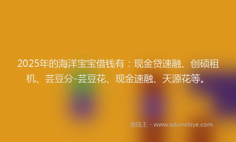 2025年的海洋宝宝借钱有：现金贷速融、创硕租机、芸豆分-芸豆花、现金速融、天源花等。