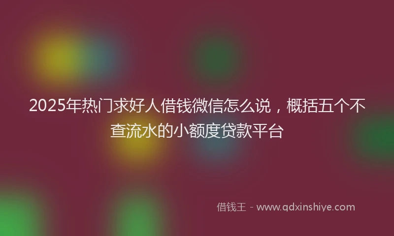 2025年热门求好人借钱微信怎么说，概括五个不查流水的小额度贷款平台
