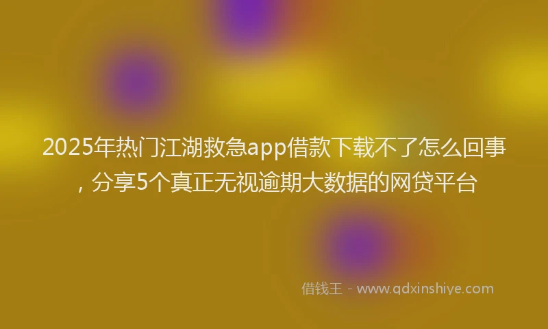 2025年热门江湖救急app借款下载不了怎么回事,分享5个真正无视逾期大数据的网贷平台