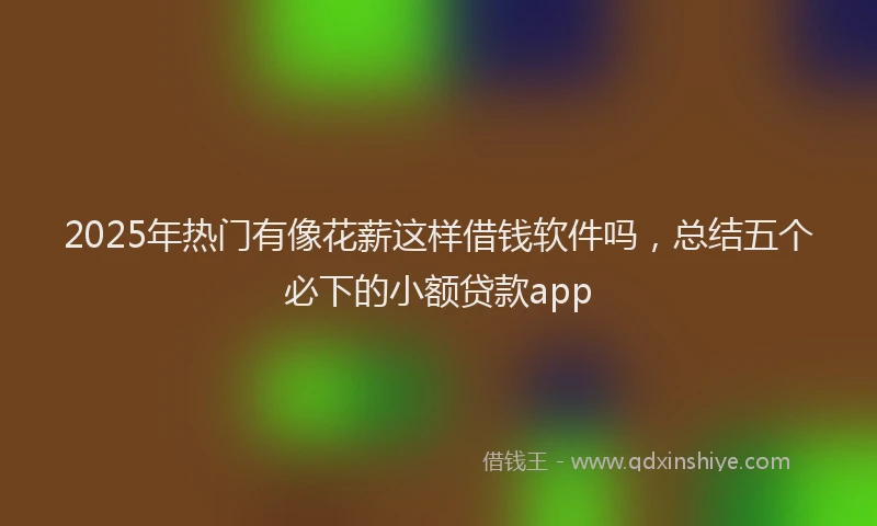 2025年热门有像花薪这样借钱软件吗，总结五个必下的小额贷款app