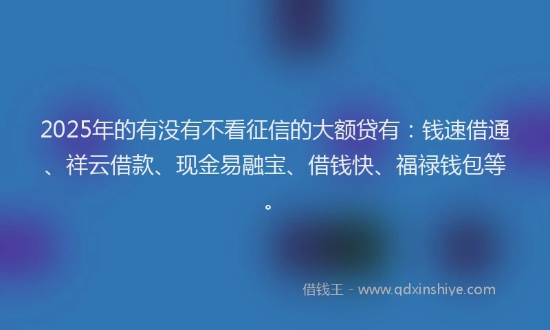 2025年的有没有不看征信的大额贷有：钱速借通、祥云借款、现金易融宝、借钱快、福禄钱包等。