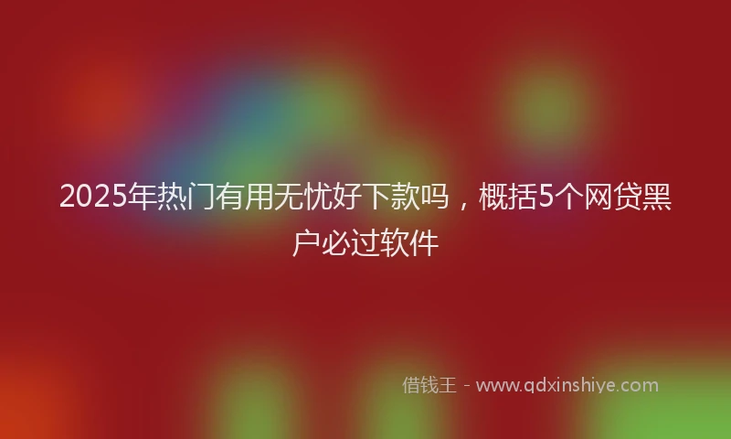 2025年热门有用无忧好下款吗，概括5个网贷黑户必过软件
