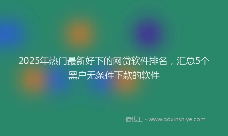 2025年热门最新好下的网贷软件排名，汇总5个黑户无条件下款的软件