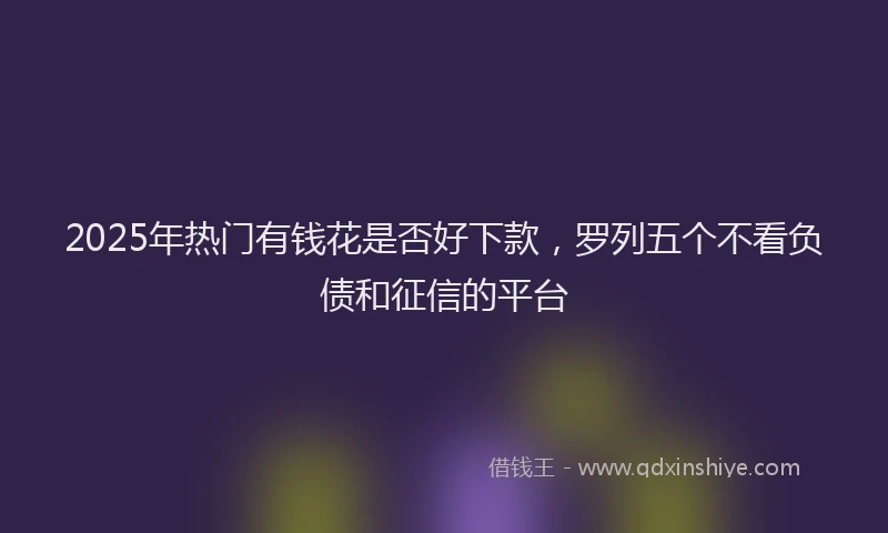 2025年热门有钱花是否好下款，罗列五个不看负债和征信的平台
