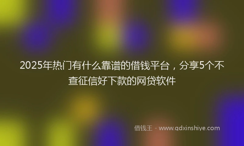 2025年热门有什么靠谱的借钱平台，分享5个不查征信好下款的网贷软件