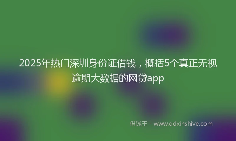 2025年热门深圳身份证借钱，概括5个真正无视逾期大数据的网贷app