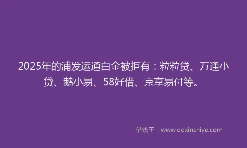 2025年的浦发运通白金被拒有：粒粒贷、万通小贷、鹅小易、58好借、京享易付等。