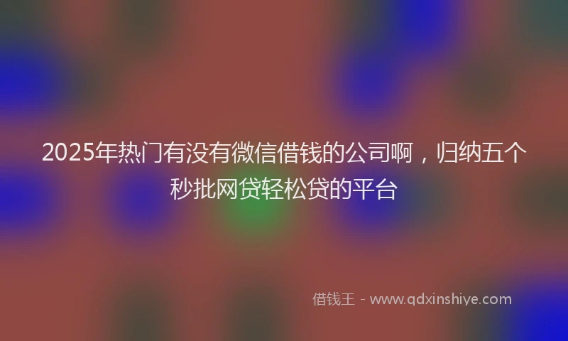 2025年热门有没有微信借钱的公司啊，归纳五个秒批网贷轻松贷的平台
