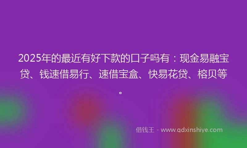 2025年的最近有好下款的口子吗有:现金易融宝贷、钱速借易行、速借宝盒、快易花贷、榕贝等。