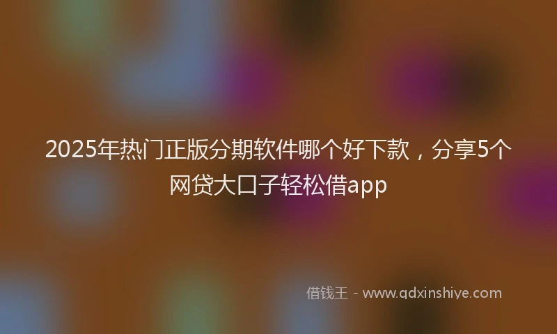 2025年热门正版分期软件哪个好下款，分享5个网贷大口子轻松借app
