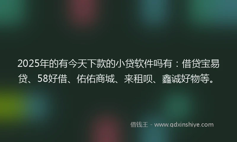 2025年的有今天下款的小贷软件吗有：借贷宝易贷、58好借、佑佑商城、来租呗、鑫诚好物等。