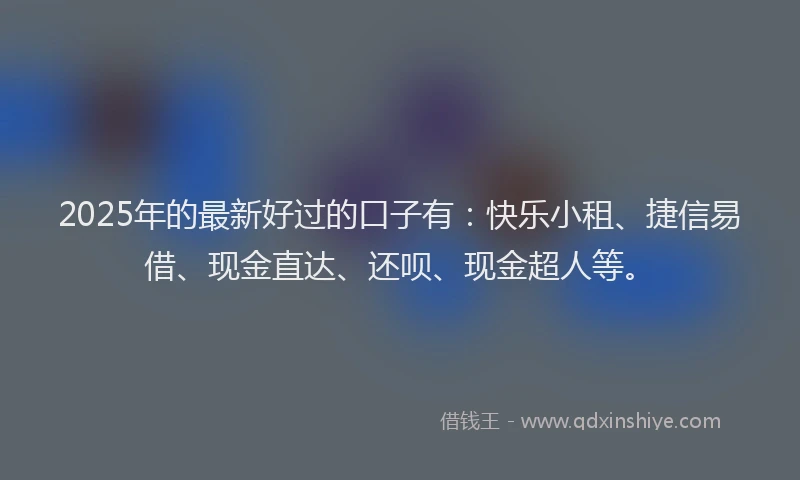 2025年的最新好过的口子有：快乐小租、捷信易借、现金直达、还呗、现金超人等。