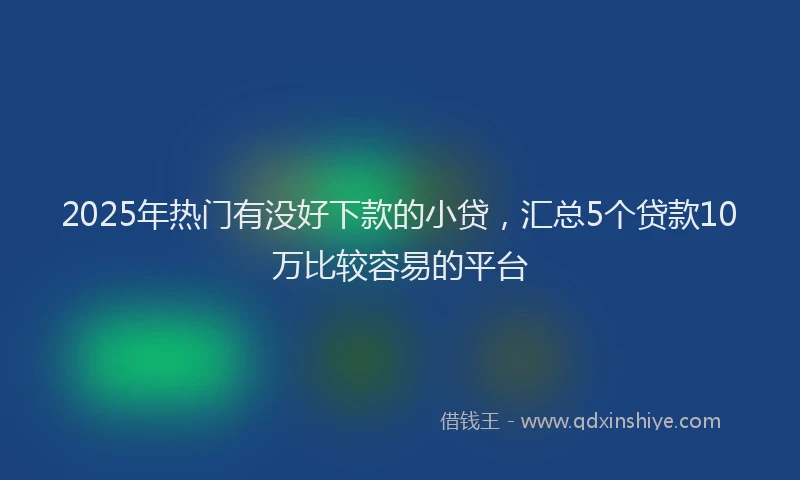 2025年热门有没好下款的小贷，汇总5个贷款10万比较容易的平台