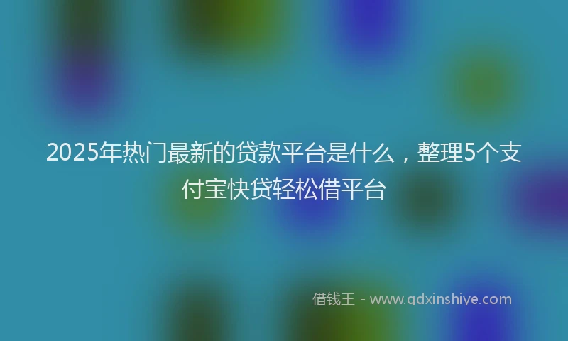 2025年热门最新的贷款平台是什么，整理5个支付宝快贷轻松借平台