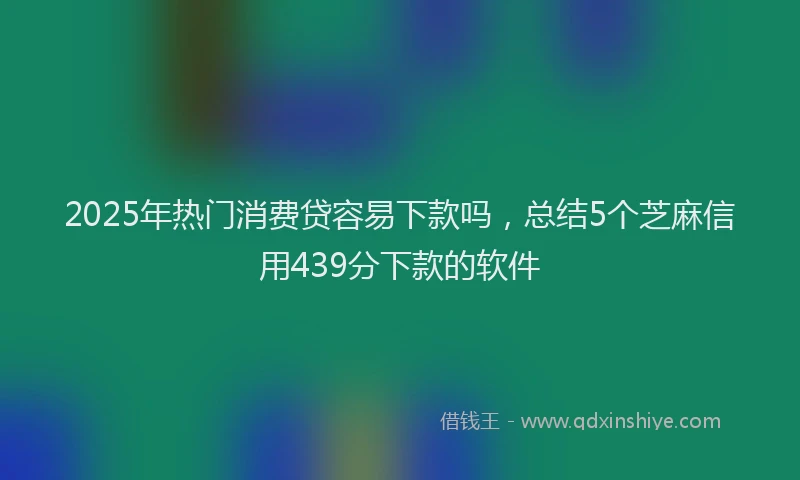 2025年热门消费贷容易下款吗，总结5个芝麻信用439分下款的软件