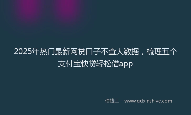 2025年热门最新网贷口子不查大数据，梳理五个支付宝快贷轻松借app
