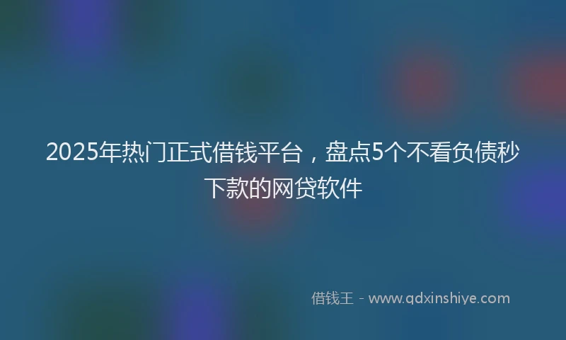 2025年热门正式借钱平台，盘点5个不看负债秒下款的网贷软件
