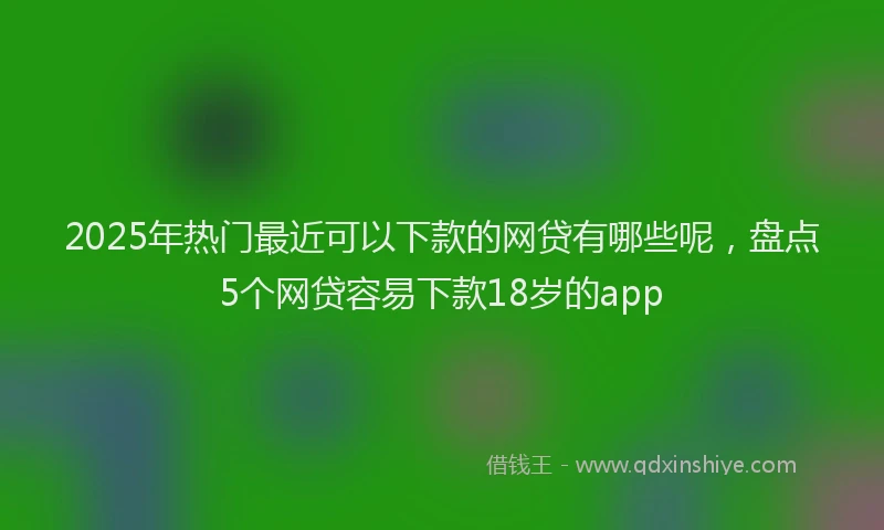 2025年热门最近可以下款的网贷有哪些呢，盘点5个网贷容易下款18岁的app