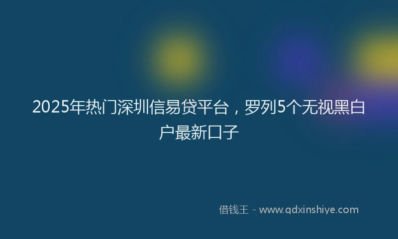 2025年热门深圳信易贷平台，罗列5个无视黑白户最新口子