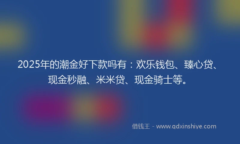 2025年的潮金好下款吗有:欢乐钱包、臻心贷、现金秒融、米米贷、现金骑士等。