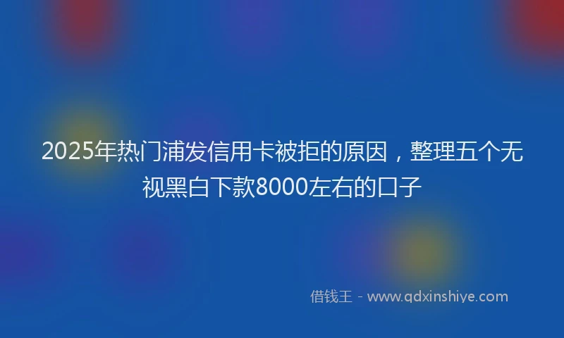 2025年热门浦发信用卡被拒的原因，整理五个无视黑白下款8000左右的口子