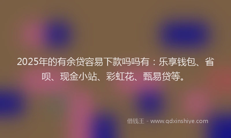 2025年的有余贷容易下款吗吗有：乐享钱包、省呗、现金小站、彩虹花、甄易贷等。