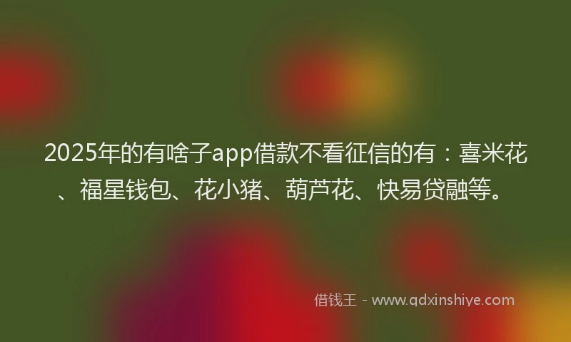 2025年的有啥子app借款不看征信的有：喜米花、福星钱包、花小猪、葫芦花、快易贷融等。