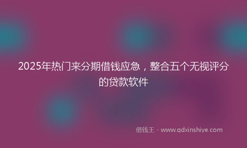 2025年热门来分期借钱应急，整合五个无视评分的贷款软件