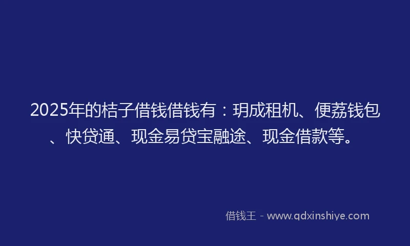 2025年的桔子借钱借钱有：玥成租机、便荔钱包、快贷通、现金易贷宝融途、现金借款等。