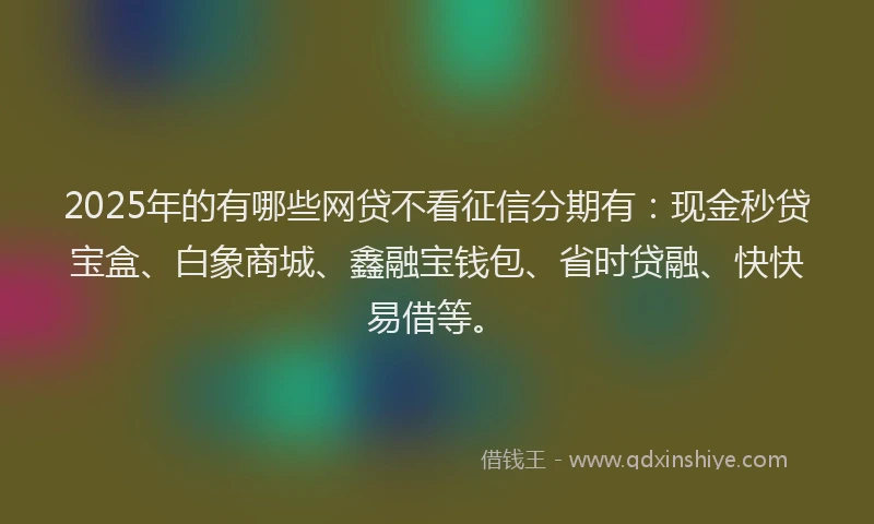 2025年的有哪些网贷不看征信分期有：现金秒贷宝盒、白象商城、鑫融宝钱包、省时贷融、快快易借等。
